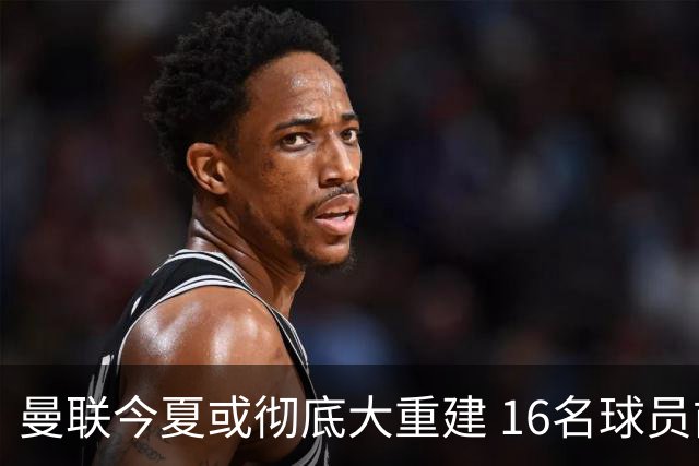 曼联今夏或彻底大重建 16名球员前途未卜包括C罗
